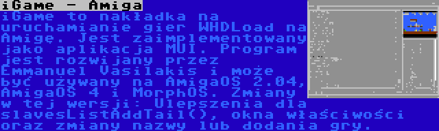 iGame - Amiga | iGame to nakładka na uruchamianie gier WHDLoad na Amigę. Jest zaimplementowany jako aplikacja MUI. Program jest rozwijany przez Emmanuel Vasilakis i może być używany na AmigaOS 2.04, AmigaOS 4 i MorphOS. Zmiany w tej wersji: Ulepszenia dla slavesListAddTail(), okna właściwości oraz zmiany nazwy lub dodania gry.