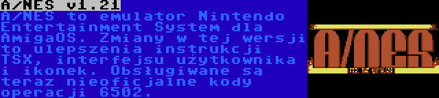 A/NES v1.21 | A/NES to emulator Nintendo Entertainment System dla AmigaOS. Zmiany w tej wersji to ulepszenia instrukcji TSX, interfejsu użytkownika i ikonek. Obsługiwane są teraz nieoficjalne kody operacji 6502.