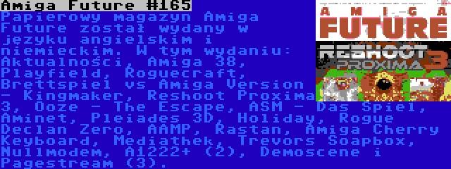 Amiga Future #165 | Papierowy magazyn Amiga Future został wydany w języku angielskim i niemieckim. W tym wydaniu: Aktualności, Amiga 38, Playfield, Roguecraft, Brettspiel vs Amiga Version - Kingmaker, Reshoot Proxima 3, Ooze - The Escape, ASM - Das Spiel, Aminet, Pleiades 3D, Holiday, Rogue Declan Zero, AAMP, Rastan, Amiga Cherry Keyboard, Mediathek, Trevors Soapbox, Nullmodem, A1222+ (2), Demoscene i Pagestream (3).