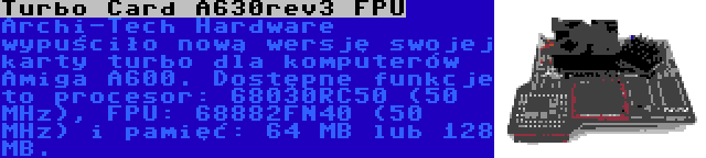 Turbo Card A630rev3 FPU | Archi-Tech Hardware wypuściło nową wersję swojej karty turbo dla komputerów Amiga A600. Dostępne funkcje to procesor: 68030RC50 (50 MHz), FPU: 68882FN40 (50 MHz) i pamięć: 64 MB lub 128 MB.