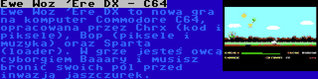 Ewe Woz 'Ere DX - C64 | Ewe Woz 'Ere DX to nowa gra na komputer Commodore C64, opracowana przez Chrx (kod i piksele), Bop (piksele i muzyka) oraz Sparta (loader). W grze jesteś owcą cyborgiem Baaary i musisz bronić swoich pól przed inwazją jaszczurek.