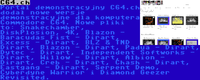 C64.ch | Portal demonstracyjny C64.ch dodał nowe wersje demonstracyjne dla komputera Commodore C64. Nowe pliki to: Snakechamber, DiskPlosion, 4K, Blazon - Baracudas Fist - Dirart, Excess - Dirart, BLZ & TND Dirart, Blazon - Dirart, Padua - Dirart, Dytec - Dirart, Independent Softworks - Dirart, Willow - Dirart, Albion - Dirart, Creb - Dirart, Chash - Dirart, Eastgang - Dirart, Serpent Demo, Cyberdyne Warrior i Diamond Geezer Revisited.