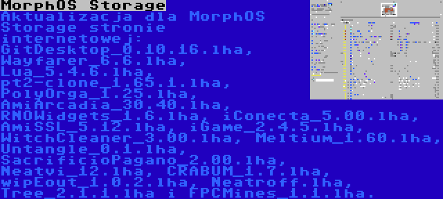MorphOS Storage | Aktualizacja dla MorphOS Storage stronie internetowej: GitDesktop_0.10.16.lha, Wayfarer_6.6.lha, Lua_5.4.6.lha, pt2-clone_1.65.1.lha, PolyOrga_1.25.lha, AmiArcadia_30.40.lha, RNOWidgets_1.6.lha, iConecta_5.00.lha, AmiSSL_5.12.lha, iGame_2.4.5.lha, WitchCleaner_3.00.lha, Meltium_1.60.lha, Untangle_0.1.lha, SacrificioPagano_2.00.lha, Neatvi_12.lha, CRABUM_1.7.lha, wipEout_1.0.2.lha, Neatroff.lha, Tree_2.1.1.lha i FPCMines_1.1.lha.