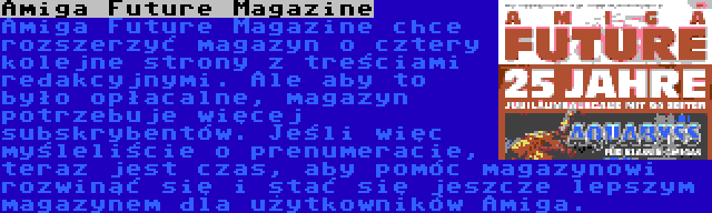 Amiga Future Magazine | Amiga Future Magazine chce rozszerzyć magazyn o cztery kolejne strony z treściami redakcyjnymi. Ale aby to było opłacalne, magazyn potrzebuje więcej subskrybentów. Jeśli więc myśleliście o prenumeracie, teraz jest czas, aby pomóc magazynowi rozwinąć się i stać się jeszcze lepszym magazynem dla użytkowników Amiga.