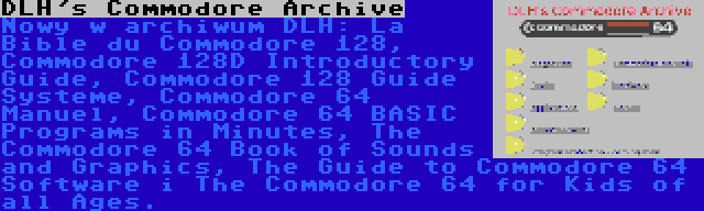 DLH's Commodore Archive | Nowy w archiwum DLH: La Bible du Commodore 128, Commodore 128D Introductory Guide, Commodore 128 Guide Systeme, Commodore 64 Manuel, Commodore 64 BASIC Programs in Minutes, The Commodore 64 Book of Sounds and Graphics, The Guide to Commodore 64 Software i The Commodore 64 for Kids of all Ages.