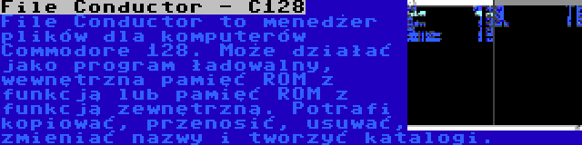 File Conductor - C128 | File Conductor to menedżer plików dla komputerów Commodore 128. Może działać jako program ładowalny, wewnętrzna pamięć ROM z funkcją lub pamięć ROM z funkcją zewnętrzną. Potrafi kopiować, przenosić, usuwać, zmieniać nazwy i tworzyć katalogi.
