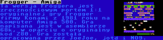 Frogger - Amiga | Ta wersja Froggera jest zręcznościowym portem 1:1 oryginalnej gry Frogger firmy Konami z 1981 roku na komputer Amiga 500. Gra napisana jest w asemblerze 68k, w oparciu o oryginalny kod Z80. Gra została opracowana przez JoeJoe, jotd i NO9.