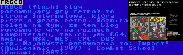 FRGCB | FRGCB (fiński blog porównujący gry retro) to strona internetowa, która pisze o grach retro. Różnica polega na tym, że ten blog porównuje gry na różnych komputerach, takich jak C64, Amiga, MSX, NES, CPC, DOS itp. Najnowsze porównania to: Impact! (Audiogenic, 1987) i Combat School (Konami, 1987).