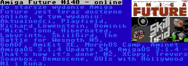 Amiga Future #140 - online | To starsze wydanie Amiga Future jest teraz dostępne online, w tym wydaniu: Aktualności, Playfield, Richard Löwenstein, Dominik Nick Tonn, Hibernated, Labyrinth, SkillGird, The Battle for Wesnoth #5, GoADF, AmiKit XE, MorphOS Camp, Aminet AmigaOS 3.1.4 Update 34, AmigaOS 3.1.4 - That's how it's done! #2, XCopy, Trevors Soapbox, Demoscene, GUIs with Hollywood #1 i Kuna.