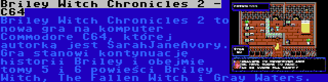 Briley Witch Chronicles 2 - C64 | Briley Witch Chronicles 2 to nowa gra na komputer Commodore C64, której autorką jest SarahJaneAvory. Gra stanowi kontynuację historii Briley i obejmie tomy 5 i 6 powieści Briley Witch, The Fallen Witch i Gray Waters.
