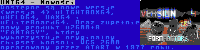UNI64 - Nowości | Dostępne są nowe wersje (wersja 4) uLIGHTBOX64, uHELD64, UAX64 i uEliteBoard64. Oraz zupełnie nowy produkt u2600+8 FANTASY, który wykorzystuje oryginalny chipset konsoli VCS 2600 opracowany przez ATARI w 1977 roku.