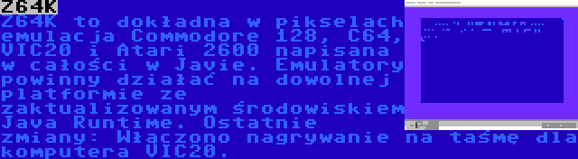 Z64K | Z64K to dokładna w pikselach emulacja Commodore 128, C64, VIC20 i Atari 2600 napisana w całości w Javie. Emulatory powinny działać na dowolnej platformie ze zaktualizowanym środowiskiem Java Runtime. Ostatnie zmiany: Włączono nagrywanie na taśmę dla komputera VIC20.