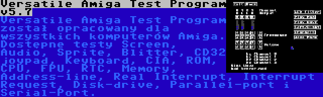 Versatile Amiga Test Program v5.7 | Versatile Amiga Test Program został opracowany dla wszystkich komputerów Amiga. Dostępne testy Screen, Audio, Sprite, Blitter, CD32 joypad, Keyboard, CIA, ROM, CPU, FPU, RTC, Memory, Address-line, Real Interrupt, Interrupt Request, Disk-drive, Parallel-port i Serial-Port.