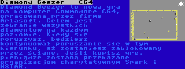 Diamond Geezer - C64 | Diamond Geezer to nowa gra na komputer Commodore C64, opracowana przez firmę Arlasoft. Celem jest zebranie wszystkich diamentów na każdym poziomie. Kiedy się poruszysz, będziesz kontynuował poruszanie się w tym kierunku, aż zostaniesz zablokowany przez ścianę. Jeśli kupisz grę, pieniądze zostaną przekazane organizacjom charytatywnym Spark i HSTAR.