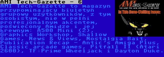 AMI Tech-Gazette - 6 | AMI Tech-Gazette to magazyn przypominający biuletyn grupowy użytkowników, z tym osobistym, nie w pełni profesjonalnym akcentem, poświęcony Amidze i jej krewnym: A500 Mini (2), Graphics Workshop, Shallow Games, News & Views, Nostalgia Bait, Publication Recap - Antic's Amiga Plus, Classic arcade games, Pitfall II (Atari 2600), TF:Prime Wheeljack i Dayton Duke. 
