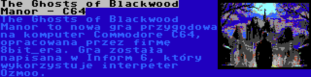 The Ghosts of Blackwood Manor - C64 | The Ghosts of Blackwood Manor to nowa gra przygodowa na komputer Commodore C64, opracowana przez firmę 8bit_era. Gra została napisana w Inform 6, który wykorzystuje interpeter Ozmoo.