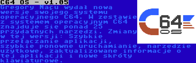 C64 OS - v1.05 | Gregory Naçu wydał nową wersję swojego systemu operacyjnego C64. W zestawie z systemem operacyjnym C64 znajduje się ponad 25 przydatnych narzędzi. Zmiany w tej wersji: Szybkie przełączanie aplikacji, szybkie ponowne uruchamianie, narzędzie użytkowe, zaktualizowane informacje o tej aplikacji i nowe skróty klawiaturowe.