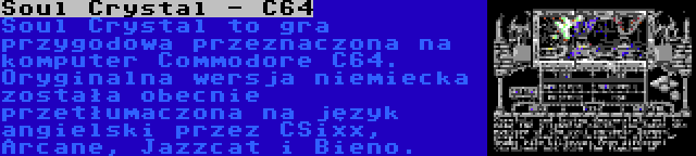 Soul Crystal - C64 | Soul Crystal to gra przygodowa przeznaczona na komputer Commodore C64. Oryginalna wersja niemiecka została obecnie przetłumaczona na język angielski przez CSixx, Arcane, Jazzcat i Bieno.