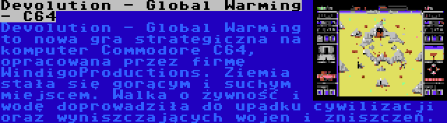 Devolution - Global Warming - C64 | Devolution - Global Warming to nowa gra strategiczna na komputer Commodore C64, opracowana przez firmę WindigoProductions. Ziemia stała się gorącym i suchym miejscem. Walka o żywność i wodę doprowadziła do upadku cywilizacji oraz wyniszczających wojen i zniszczeń.