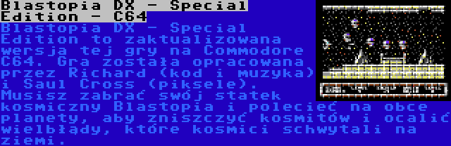 Blastopia DX - Special Edition - C64 | Blastopia DX - Special Edition to zaktualizowana wersja tej gry na Commodore C64. Gra została opracowana przez Richard (kod i muzyka) i Saul Cross (piksele). Musisz zabrać swój statek kosmiczny Blastopia i polecieć na obce planety, aby zniszczyć kosmitów i ocalić wielbłądy, które kosmici schwytali na ziemi.