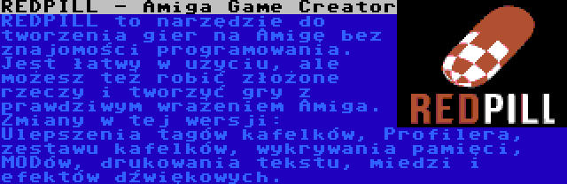 REDPILL - Amiga Game Creator | REDPILL to narzędzie do tworzenia gier na Amigę bez znajomości programowania. Jest łatwy w użyciu, ale możesz też robić złożone rzeczy i tworzyć gry z prawdziwym wrażeniem Amiga. Zmiany w tej wersji: Ulepszenia tagów kafelków, Profilera, zestawu kafelków, wykrywania pamięci, MODów, drukowania tekstu, miedzi i efektów dźwiękowych.