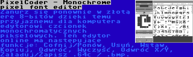 PixelCoder - Monochrome pixel font editor | Zanurz się ponownie w złotą erę 8-bitów dzięki temu przyjaznemu dla komputera edytorowi czcionek monochromatycznych pikselowych. Ten edytor online ma następujące funkcje: Cofnij/Ponów, Usuń, Wstaw, Kopiuj, Odwróć, Wyczyść, Odwróć X/Y, Załaduj/Zapisz .64c / .bmp.