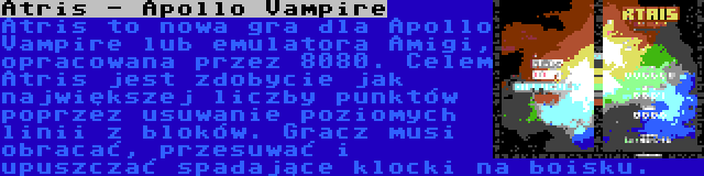 Atris - Apollo Vampire | Atris to nowa gra dla Apollo Vampire lub emulatora Amigi, opracowana przez 8080. Celem Atris jest zdobycie jak największej liczby punktów poprzez usuwanie poziomych linii z bloków. Gracz musi obracać, przesuwać i upuszczać spadające klocki na boisku.