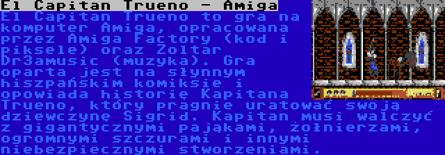 El Capitan Trueno - Amiga | El Capitan Trueno to gra na komputer Amiga, opracowana przez Amiga Factory (kod i piksele) oraz Zoltar Dr3amusic (muzyka). Gra oparta jest na słynnym hiszpańskim komiksie i opowiada historię Kapitana Trueno, który pragnie uratować swoją dziewczynę Sigrid. Kapitan musi walczyć z gigantycznymi pająkami, żołnierzami, ogromnymi szczurami i innymi niebezpiecznymi stworzeniami.