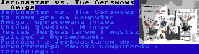 Jerboastar vs. The Gersmows - Amiga | Jerboastar vs. The Gersmows to nowa gra na komputer Amiga, opracowana przez Chiron Studios. W grze jesteś Jerboastarem i musisz walczyć z Gersmowami. Podróżuj z Jerboastarem do wewnętrznego świata komputerów i technologii.