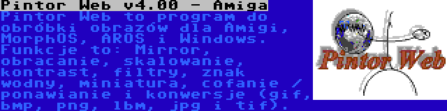 Pintor Web v4.00 - Amiga | Pintor Web to program do obróbki obrazów dla Amigi, MorphOS, AROS i Windows. Funkcje to: Mirror, obracanie, skalowanie, kontrast, filtry, znak wodny, miniatura, cofanie / ponawianie i konwersje (gif, bmp, png, lbm, jpg i tif).