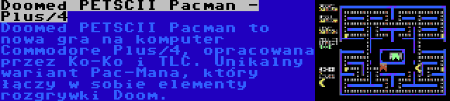 Doomed PETSCII Pacman - Plus/4 | Doomed PETSCII Pacman to nowa gra na komputer Commodore Plus/4, opracowana przez Ko-Ko i TLC. Unikalny wariant Pac-Mana, który łączy w sobie elementy rozgrywki Doom.