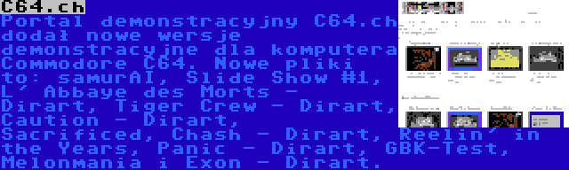 C64.ch | Portal demonstracyjny C64.ch dodał nowe wersje demonstracyjne dla komputera Commodore C64. Nowe pliki to: samurAI, Slide Show #1, L' Abbaye des Morts - Dirart, Tiger Crew - Dirart, Caution - Dirart, Sacrificed, Chash - Dirart, Reelin' in the Years, Panic - Dirart, GBK-Test, Melonmania i Exon - Dirart.