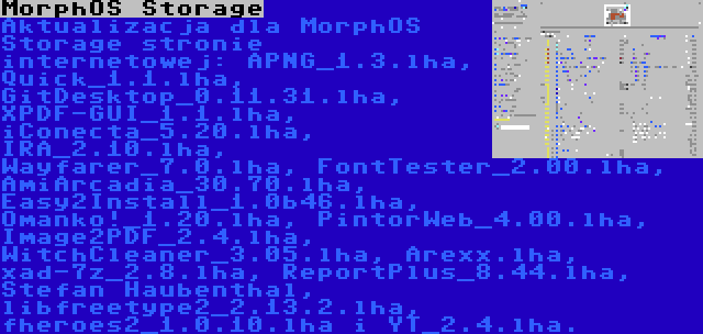 MorphOS Storage | Aktualizacja dla MorphOS Storage stronie internetowej: APNG_1.3.lha, Quick_1.1.lha, GitDesktop_0.11.31.lha, XPDF-GUI_1.1.lha, iConecta_5.20.lha, IRA_2.10.lha, Wayfarer_7.0.lha, FontTester_2.00.lha, AmiArcadia_30.70.lha, Easy2Install_1.0b46.lha, Omanko!_1.20.lha, PintorWeb_4.00.lha, Image2PDF_2.4.lha, WitchCleaner_3.05.lha, Arexx.lha, xad-7z_2.8.lha, ReportPlus_8.44.lha, Stefan Haubenthal, libfreetype2_2.13.2.lha, fheroes2_1.0.10.lha i YT_2.4.lha.