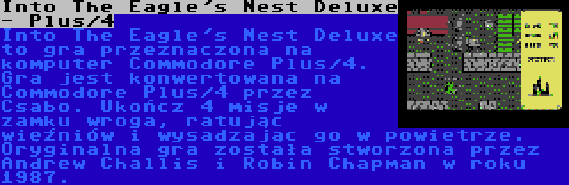 Into The Eagle's Nest Deluxe - Plus/4 | Into The Eagle's Nest Deluxe to gra przeznaczona na komputer Commodore Plus/4. Gra jest konwertowana na Commodore Plus/4 przez Csabo. Ukończ 4 misje w zamku wroga, ratując więźniów i wysadzając go w powietrze. Oryginalna gra została stworzona przez Andrew Challis i Robin Chapman w roku 1987.