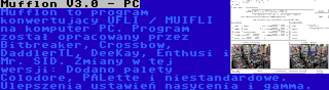Mufflon V3.0 - PC | Mufflon to program konwertujący UFLI / MUIFLI na komputer PC. Program został opracowany przez Bitbreaker, Crossbow, DaddlerTL, DeeKay, Enthusi i Mr. SID. Zmiany w tej wersji: Dodano palety Colodore, PALette i niestandardowe. Ulepszenia ustawień nasycenia i gamma.