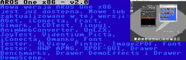 AROS One x86 - v2.0 | Nowa wersja AROS One x86 jest już dostępna. Nowe lub zaktualizowane w tej wersji: AGet, iConecta, Fract, Glmark, LCDTest, Tinyul, AnimWebConverter, UnLZX, JoyTest, Videntium Picta, iConecta, Omanko, Font Tester, QLView, Pintor, Image2PDF, Font Tester, HWP APNG, XPDF-GUI, Drawer Benchmarks, Drawer DemoEffects i Drawer DemoScene.