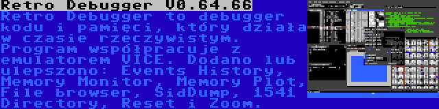 Retro Debugger V0.64.66 | Retro Debugger to debugger kodu i pamięci, który działa w czasie rzeczywistym. Program współpracuje z emulatorem VICE. Dodano lub ulepszono: Events History, Memory Monitor, Memory Plot, File browser, SidDump, 1541 Directory, Reset i Zoom.