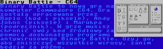 Binary Battle - C64 | Binary Battle to nowa gra na komputer Commodore C64. Gra została opracowana przez Haplo (kod i piksele), Andy Johns (piksele) i Marukpa (podręcznik). W grze musisz chronić swój kod źródłowy za pomocą doskonałego programu antywirusowego Binary Battle. Użyj go, aby zniszczyć wszystkie wirusy, zanim będzie za późno.