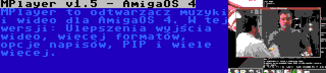 MPlayer v1.5 - AmigaOS 4 | MPlayer to odtwarzacz muzyki i wideo dla AmigaOS 4. W tej wersji: Ulepszenia wyjścia wideo, więcej formatów, opcje napisów, PIP i wiele więcej.