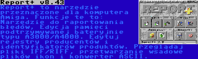 Report+ v8.43 | Report+ to narzędzie przeznaczone dla komputera Amiga. Funkcje te to: Narzędzie do raportowania błędów, Edycja pamięci podtrzymywanej bateryjnie typu A3000/A4000. Edytuj rejestry producentów i identyfikatorów produktów. Przeglądaj pliki IFF/RIFF, przetwarzanie wsadowe plików ikon i konwerter ASCII.