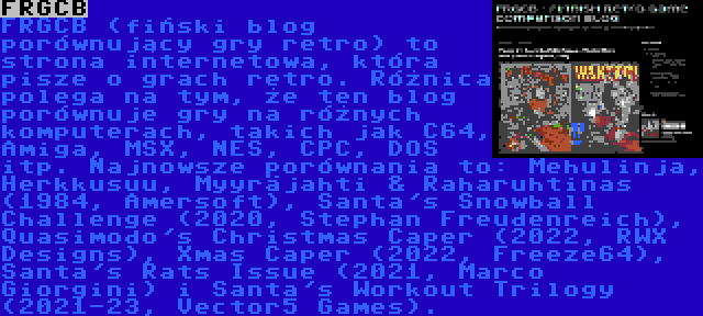 FRGCB | FRGCB (fiński blog porównujący gry retro) to strona internetowa, która pisze o grach retro. Różnica polega na tym, że ten blog porównuje gry na różnych komputerach, takich jak C64, Amiga, MSX, NES, CPC, DOS itp. Najnowsze porównania to: Mehulinja, Herkkusuu, Myyräjahti & Raharuhtinas (1984, Amersoft), Santa's Snowball Challenge (2020, Stephan Freudenreich), Quasimodo's Christmas Caper (2022, RWX Designs), Xmas Caper (2022, Freeze64), Santa's Rats Issue (2021, Marco Giorgini) i Santa's Workout Trilogy (2021-23, Vector5 Games).