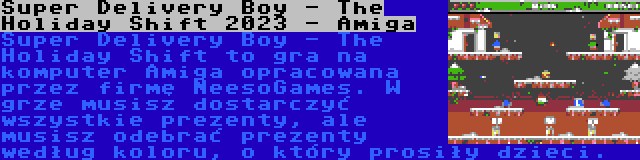 Super Delivery Boy - The Holiday Shift 2023 - Amiga | Super Delivery Boy - The Holiday Shift to gra na komputer Amiga opracowana przez firmę NeesoGames. W grze musisz dostarczyć wszystkie prezenty, ale musisz odebrać prezenty według koloru, o który prosiły dzieci.