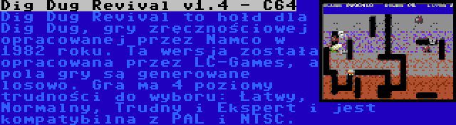 Dig Dug Revival v1.4 - C64 | Dig Dug Revival to hołd dla Dig Dug, gry zręcznościowej opracowanej przez Namco w 1982 roku. Ta wersja została opracowana przez LC-Games, a pola gry są generowane losowo. Gra ma 4 poziomy trudności do wyboru: Łatwy, Normalny, Trudny i Ekspert i jest kompatybilna z PAL i NTSC.