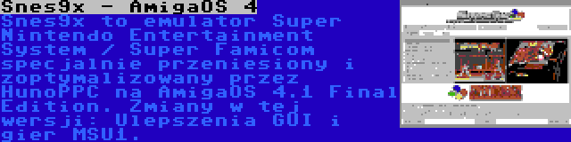 Snes9x - AmigaOS 4 | Snes9x to emulator Super Nintendo Entertainment System / Super Famicom specjalnie przeniesiony i zoptymalizowany przez HunoPPC na AmigaOS 4.1 Final Edition. Zmiany w tej wersji: Ulepszenia GUI i gier MSU1.