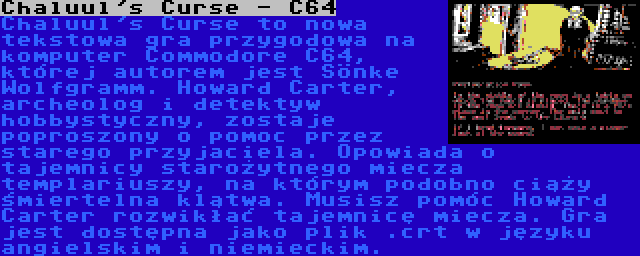 Chaluul's Curse - C64 | Chaluul's Curse to nowa tekstowa gra przygodowa na komputer Commodore C64, której autorem jest Sönke Wolfgramm. Howard Carter, archeolog i detektyw hobbystyczny, zostaje poproszony o pomoc przez starego przyjaciela. Opowiada o tajemnicy starożytnego miecza templariuszy, na którym podobno ciąży śmiertelna klątwa. Musisz pomóc Howard Carter rozwikłać tajemnicę miecza. Gra jest dostępna jako plik .crt w języku angielskim i niemieckim.