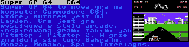 Super GP 64 - C64 | Super GP 64 to nowa gra na komputer Commodore C64, której autorem jest AJ Layden. Gra jest grą wyścigową w stylu arcade, inspirowaną grami takimi jak Pitstop i Pitstop 2. W grze znajdują się tory Bahrajn, Monza, Monako, Spa i Interlagos.