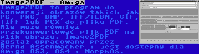 Image2PDF - Amiga | Image2PDF to program do konwersji obrazów takich jak PG, PNG, BMP, IFF/ILBM, GIF, TIFF lub PCX do pliku PDF. Ale może również przekonwertować plik PDF na plik obrazu. Image2PDF został opracowany przez Bernd Assenmacher i jest dostępny dla Amiga OS3, OS4 i MorphOS.