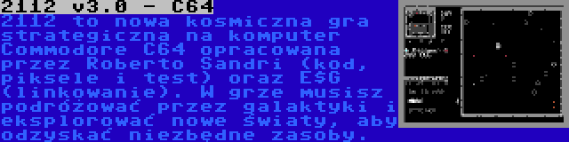 2112 v3.0 - C64 | 2112 to nowa kosmiczna gra strategiczna na komputer Commodore C64 opracowana przez Roberto Sandri (kod, piksele i test) oraz E$G (linkowanie). W grze musisz podróżować przez galaktyki i eksplorować nowe światy, aby odzyskać niezbędne zasoby.