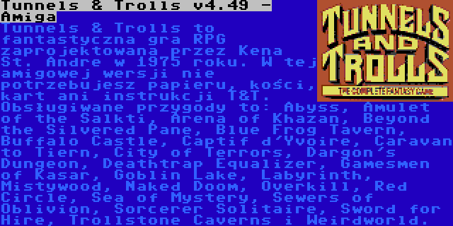 Tunnels & Trolls v4.49 - Amiga | Tunnels & Trolls to fantastyczna gra RPG zaprojektowana przez Kena St. Andre w 1975 roku. W tej amigowej wersji nie potrzebujesz papieru, kości, kart ani instrukcji T&T. Obsługiwane przygody to: Abyss, Amulet of the Salkti, Arena of Khazan, Beyond the Silvered Pane, Blue Frog Tavern, Buffalo Castle, Captif d'Yvoire, Caravan to Tiern, City of Terrors, Dargon's Dungeon, Deathtrap Equalizer, Gamesmen of Kasar, Goblin Lake, Labyrinth, Mistywood, Naked Doom, Overkill, Red Circle, Sea of Mystery, Sewers of Oblivion, Sorcerer Solitaire, Sword for Hire, Trollstone Caverns i Weirdworld.