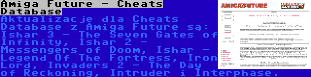 Amiga Future - Cheats Database | Aktualizacje dla Cheats Database z Amiga Future są: Ishar 3 - The Seven Gates of Infinity, Ishar 2 - Messengers of Doom, Ishar - Legend Of The Fortress, Iron Lord, Invaders 2 - The Day of Reckoning, Intruder i Interphase.